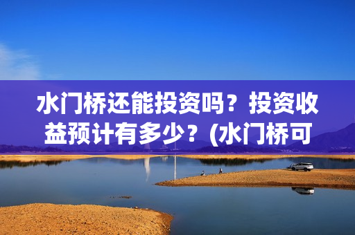 水门桥还能投资吗？投资收益预计有多少？(水门桥可以投资吗)