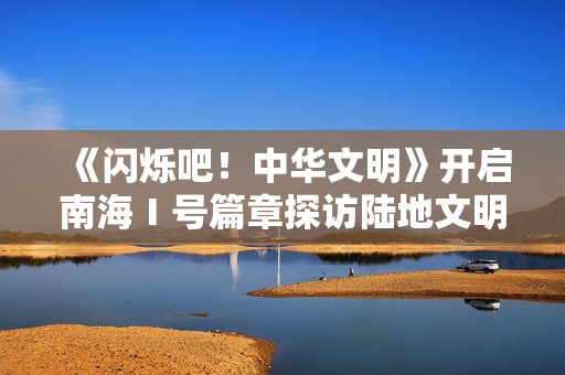 《闪烁吧！中华文明》开启南海Ⅰ号篇章探访陆地文明高光