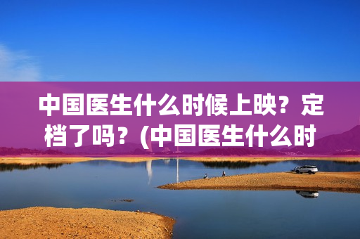 中国医生什么时候上映？定档了吗？(中国医生什么时候拍的)