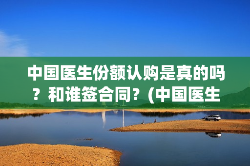 中国医生份额认购是真的吗？和谁签合同？(中国医生份额认证多少)