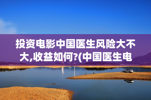 投资电影中国医生风险大不大,收益如何?(中国医生电影筹备)