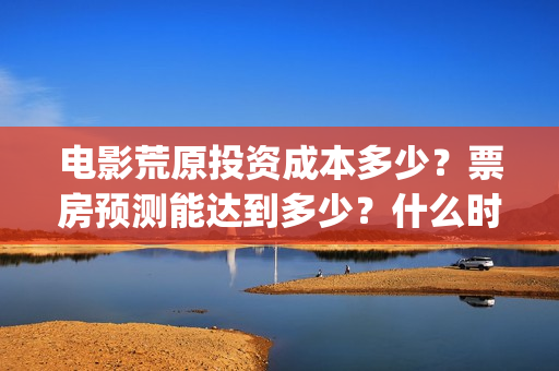 电影荒原投资成本多少？票房预测能达到多少？什么时候上映？(荒原电影什么时候上映)