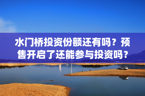 水门桥投资份额还有吗？预售开启了还能参与投资吗？(水门桥总投资多少钱)