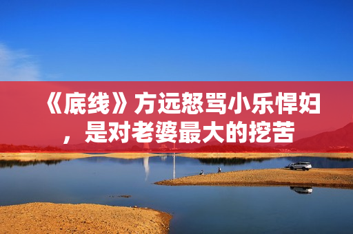 《底线》方远怒骂小乐悍妇，是对老婆最大的挖苦