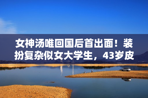 女神汤唯回国后首出面！装扮复杂似女大学生，43岁皮肤细嫩无细纹