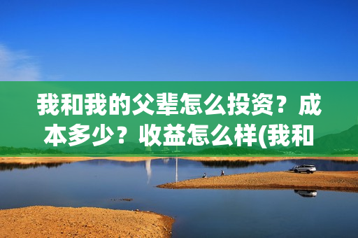 我和我的父辈怎么投资？成本多少？收益怎么样(我和我的父辈怎样样)