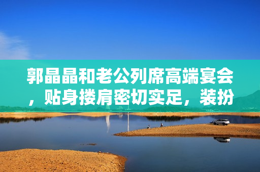 郭晶晶和老公列席高端宴会，贴身搂肩密切实足，装扮细腻似贵妇