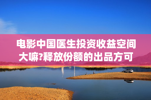 电影中国医生投资收益空间大嘛?释放份额的出品方可靠嘛?(电影中国医生遭投诉)