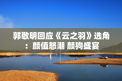 郭敬明回应《云之羽》选角：颜值怒潮 颜狗盛宴