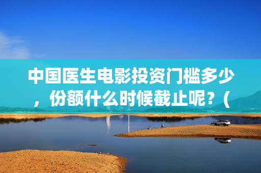 中国医生电影投资门槛多少，份额什么时候截止呢？(中国医生电影投屏)