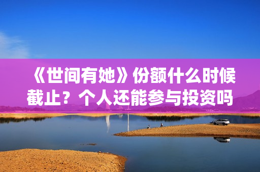 《世间有她》份额什么时候截止?个人还能参与投资吗?(世间有她是谁演的) 《世间有她》份额什么时候截止?个人还能参与投资吗?(世间有她是谁演的)