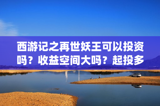 西游记之再世妖王可以投资吗？收益空间大吗？起投多少？(西游记之再世妖王免费播放完整版)
