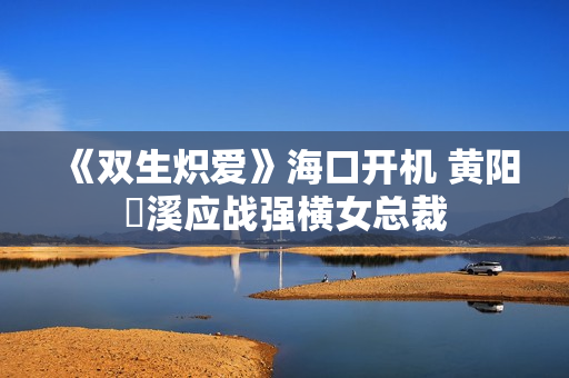 《双生炽爱》海口开机 黄阳垚溪应战强横女总裁