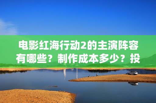 电影红海行动2的主演阵容有哪些？制作成本多少？投资会有收益保障吗(电影红海行动2虎鲸)
