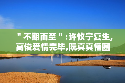 ＂不期而至＂:许攸宁复生,高俊爱情完毕,阮真真懵圈