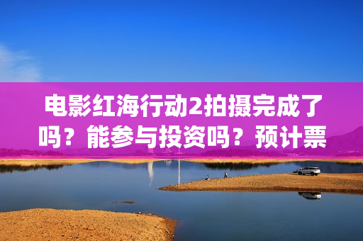 电影红海行动2拍摄完成了吗？能参与投资吗？预计票房能超过第一部吗(电影红海行动2图片)