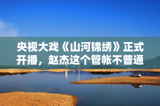 央视大戏《山河锦绣》正式开播，赵杰这个管帐不普通