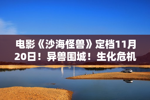 电影《沙海怪兽》定档11月20日！异兽围城！生化危机剑拔弩张