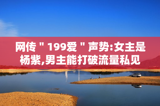 网传＂199爱＂声势:女主是杨紫,男主能打破流量私见?