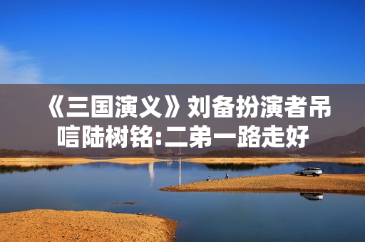 《三国演义》刘备扮演者吊唁陆树铭:二弟一路走好