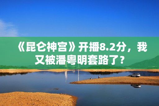 《昆仑神宫》开播8.2分，我又被潘粤明套路了？