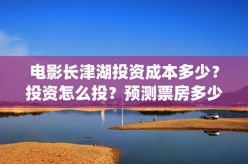 电影长津湖投资成本多少？投资怎么投？预测票房多少？(长津湖这部电影投资了多少钱)