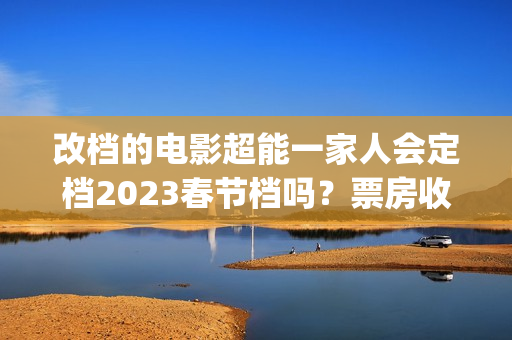 改档的电影超能一家人会定档2023春节档吗？票房收益会受改档影响吗？(超能电影女主角是谁)