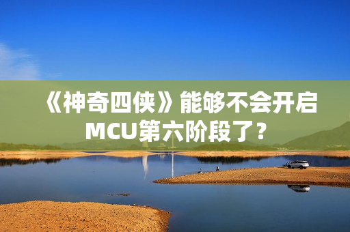 《神奇四侠》能够不会开启MCU第六阶段了？