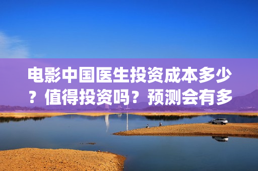 电影中国医生投资成本多少？值得投资吗？预测会有多少票房？(电影中国医生收费)