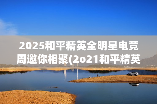 2025和平精英全明星电竞周邀你相聚(2o21和平精英)