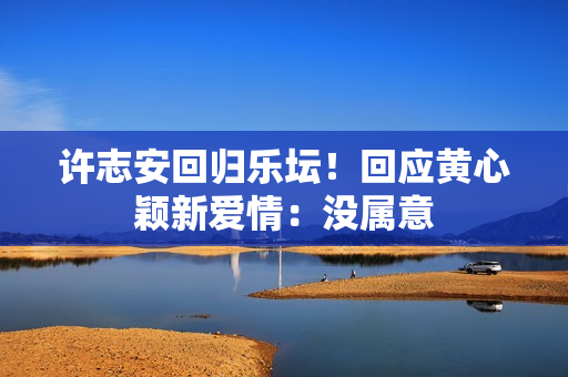 许志安回归乐坛！回应黄心颖新爱情：没属意
