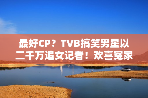 最好CP？TVB搞笑男星以二千万追女记者！欢喜冤家被赞：有化学感化