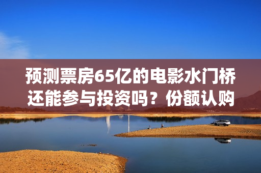 预测票房65亿的电影水门桥还能参与投资吗？份额认购怎么对接？(预测总票房)