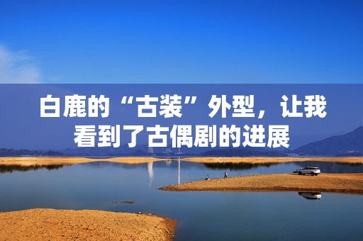 白鹿的“古装”外型，让我看到了古偶剧的进展