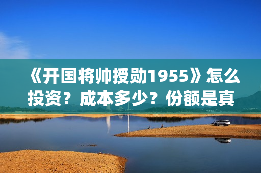 《开国将帅授勋1955》怎么投资？成本多少？份额是真实的吗？(开国将帅授衔秘闻(完整版))