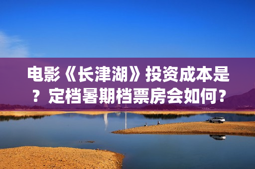 电影《长津湖》投资成本是？定档暑期档票房会如何？(电影《长津湖》完整版播放)