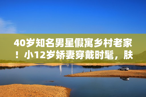 40岁知名男星假寓乡村老家！小12岁娇妻穿戴时髦，肤白貌美很抢眼