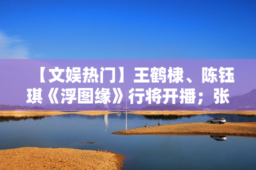 【文娱热门】王鹤棣、陈钰琪《浮图缘》行将开播；张译、王骁《三大队》开机