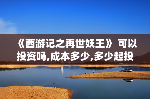 《西游记之再世妖王》 可以投资吗,成本多少,多少起投(西游记之再世妖王免费播放完整版)