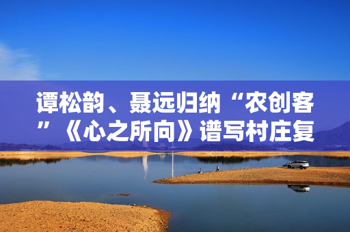 谭松韵、聂远归纳“农创客”《心之所向》谱写村庄复兴之歌
