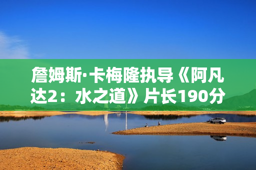 詹姆斯·卡梅隆执导《阿凡达2：水之道》片长190分钟 比前作长近半小时