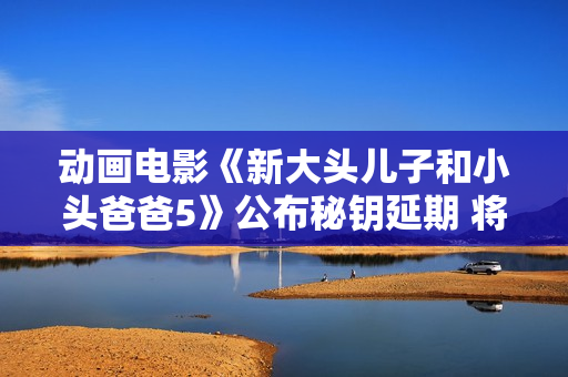 动画电影《新大头儿子和小头爸爸5》公布秘钥延期 将耽误上映至11月30日