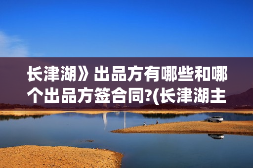 长津湖》出品方有哪些和哪个出品方签合同?(长津湖主出品方)