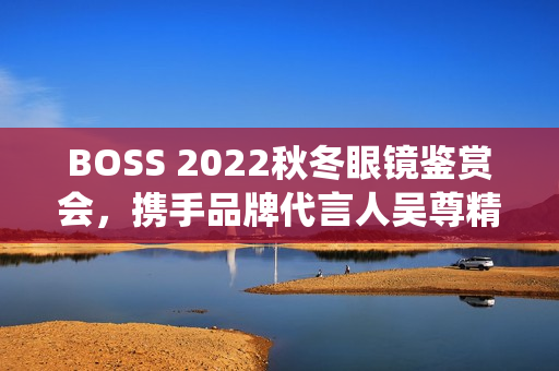 BOSS 2022秋冬眼镜鉴赏会，携手品牌代言人吴尊精彩演绎绅士之魅