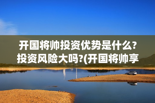 开国将帅投资优势是什么?投资风险大吗?(开国将帅享受什么待遇)