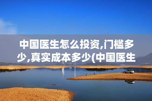 中国医生怎么投资,门槛多少,真实成本多少(中国医生怎么免费)