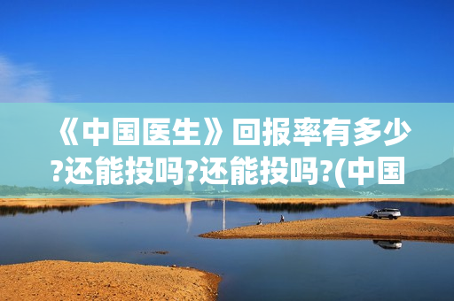 《中国医生》回报率有多少?还能投吗?还能投吗?(中国医生cctv)