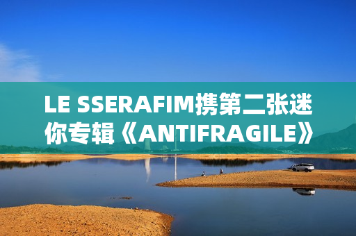 LE SSERAFIM携第二张迷你专辑《ANTIFRAGILE》回归 占据国内外音乐市场排行榜