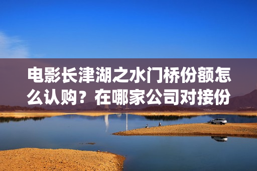 电影长津湖之水门桥份额怎么认购？在哪家公司对接份额真实？(电影长津湖之水门桥上映时间)