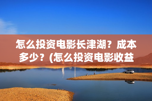 怎么投资电影长津湖？成本多少？(怎么投资电影收益)